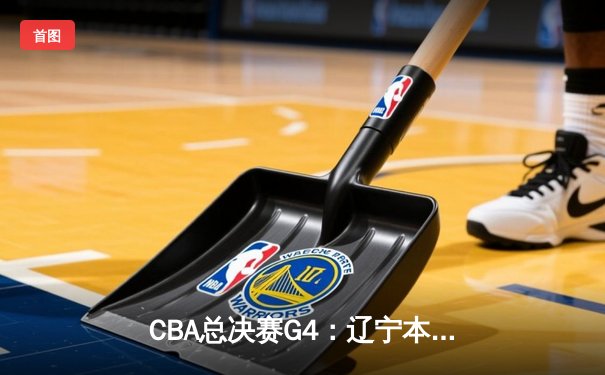 CBA总决赛G4：辽宁本钢逆转取胜，总比分3-1夺得赛点