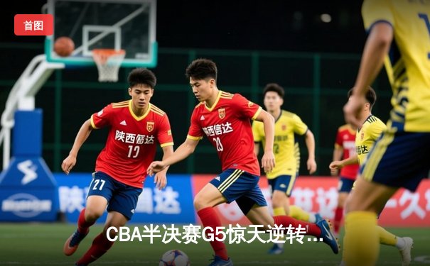 CBA半决赛G5惊天逆转！广东宏远加时险胜辽宁夺赛点
