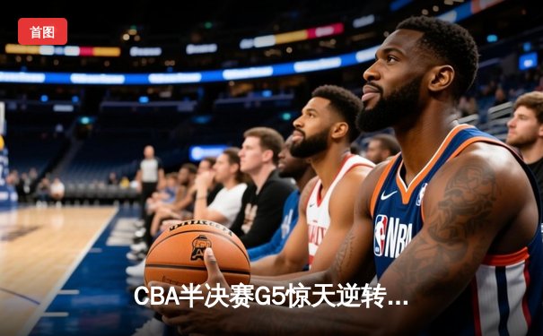 CBA半决赛G5惊天逆转！辽宁本钢加时险胜广东宏远晋级总决赛