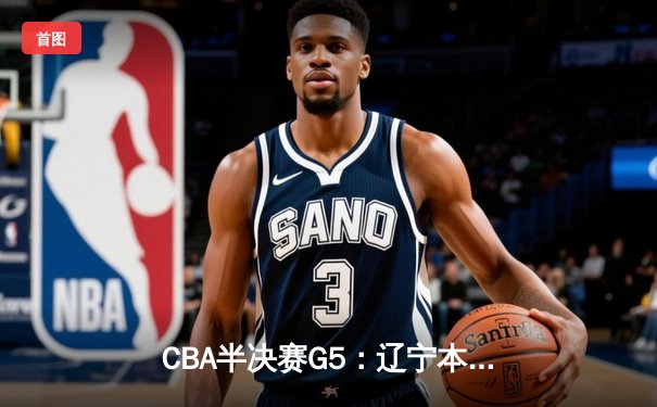 CBA半决赛G5：辽宁本钢加时逆转广东宏远 赵继伟33+9+6率队挺进总决赛